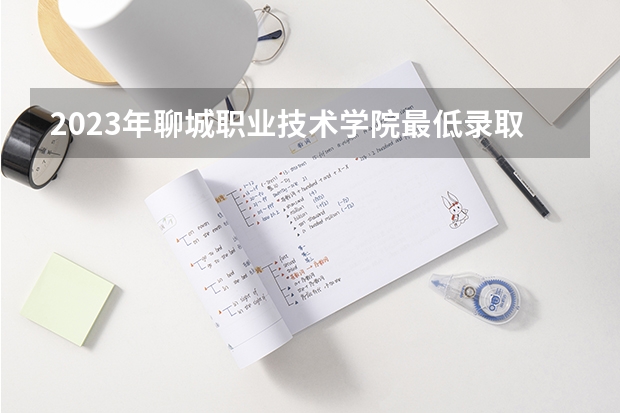2023年聊城职业技术学院最低录取分数参考 山东往年录取分数线
