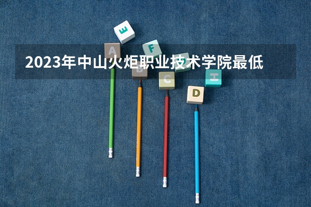 2023年中山火炬职业技术学院最低录取分数参考 广东往年录取分数线