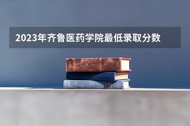 2023年齐鲁医药学院最低录取分数参考 山东往年录取分数线