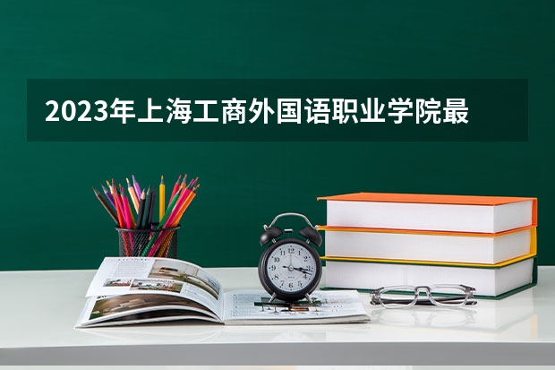 2023年上海工商外国语职业学院最低录取分数参考 上海往年录取分数线