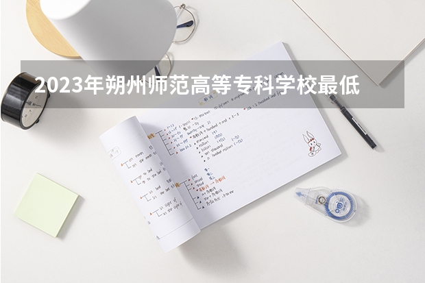 2023年朔州师范高等专科学校最低录取分数参考 山西往年录取分数线