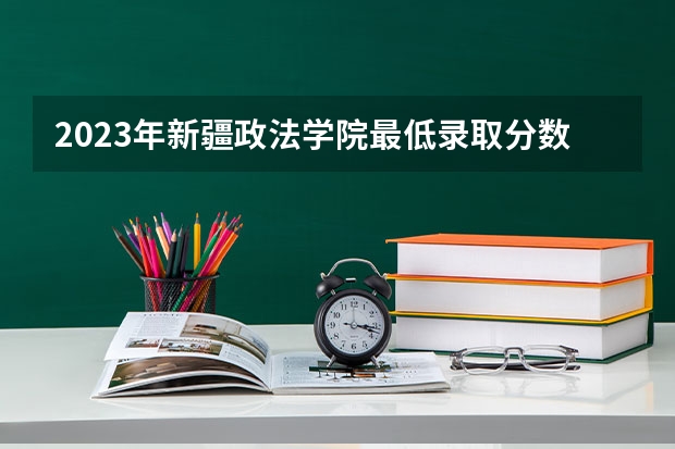 2023年新疆政法学院最低录取分数参考 新疆往年录取分数线