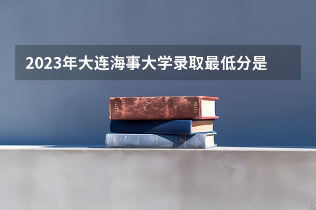 2023年大连海事大学录取最低分是多少 大连海事大学历年录取参考