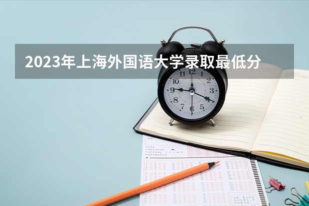 2023年上海外国语大学录取最低分是多少 上海外国语大学历年录取参考