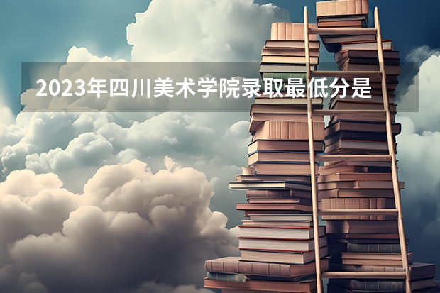 2023年四川美术学院录取最低分是多少 四川美术学院历年录取参考