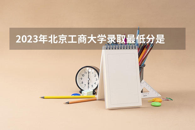 2023年北京工商大学录取最低分是多少 北京工商大学历年录取参考