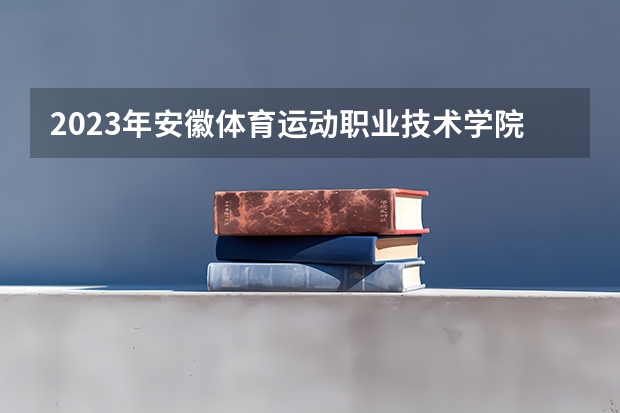 2023年安徽体育运动职业技术学院录取最低分是多少 安徽体育运动职业技术学院历年录取参考