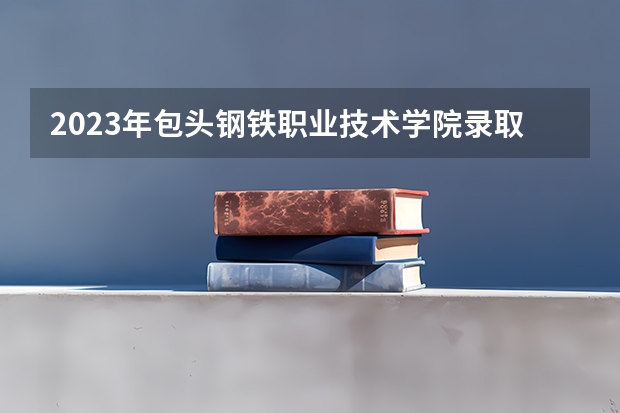 2023年包头钢铁职业技术学院录取最低分是多少 包头钢铁职业技术学院历年录取参考