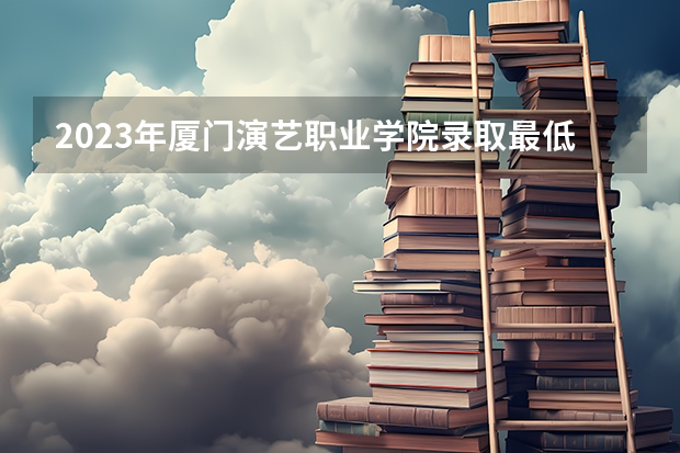 2023年厦门演艺职业学院录取最低分是多少 厦门演艺职业学院历年录取参考