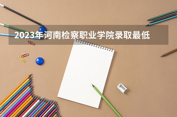 2023年河南检察职业学院录取最低分是多少 河南检察职业学院历年录取参考