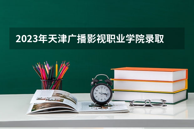 2023年天津广播影视职业学院录取最低分是多少 天津广播影视职业学院历年录取参考