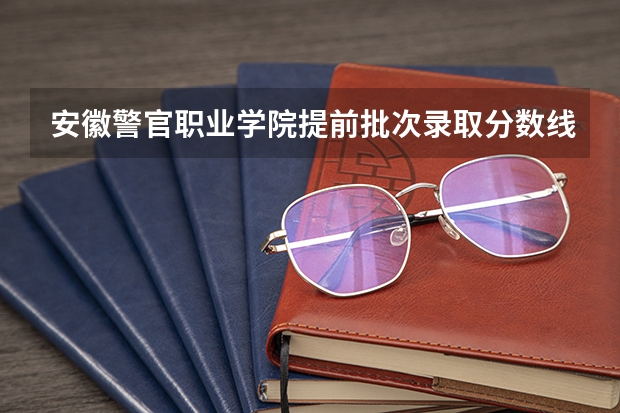 安徽警官职业学院提前批次录取分数线是多少？