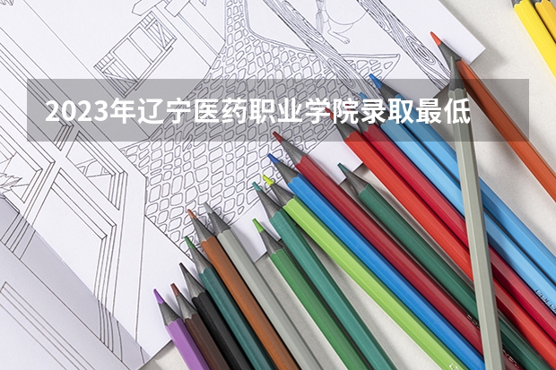 2023年辽宁医药职业学院录取最低分是多少 辽宁医药职业学院历年录取参考