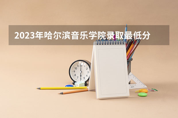 2023年哈尔滨音乐学院录取最低分是多少 哈尔滨音乐学院历年录取参考