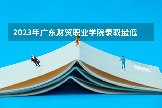 2023年广东财贸职业学院录取最低分是多少 广东财贸职业学院历年录取参考