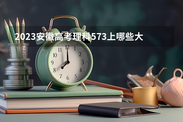 2023安徽高考理科573上哪些大学比较好