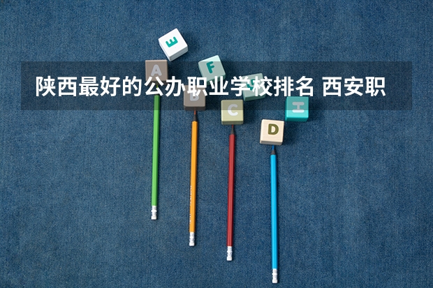 陕西最好的公办职业学校排名 西安职高学校排名榜 陕西最好的公办专科学校排名