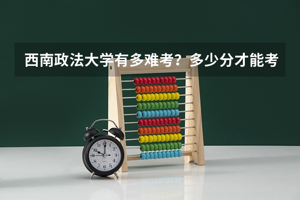 西南政法大学有多难考?多少分才能考西南政法大学?(附分数线)