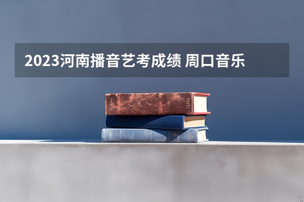 2023河南播音艺考成绩 周口音乐系分数线