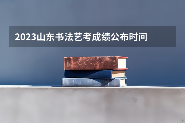2023山东书法艺考成绩公布时间 山东省艺术统考2023成绩