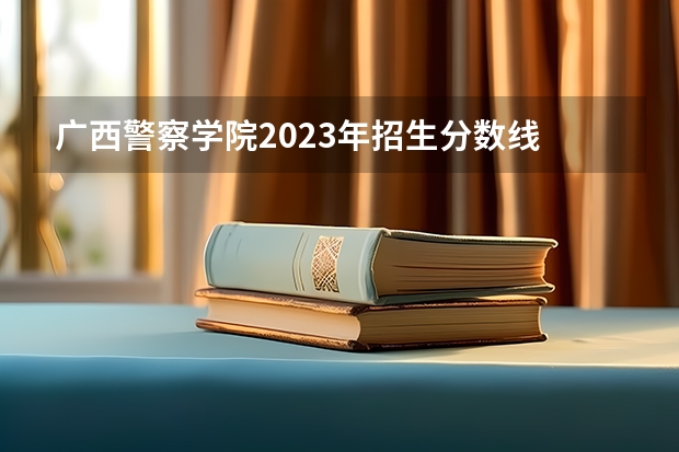 广西警察学院2023年招生分数线 广西警察学院分数线