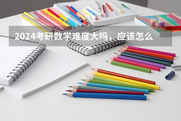 2024考研数学难度大吗，应该怎么准备啊？