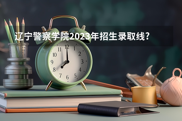 辽宁警察学院2023年招生录取线?（2023年大连辽宁警察学院分数线？）
