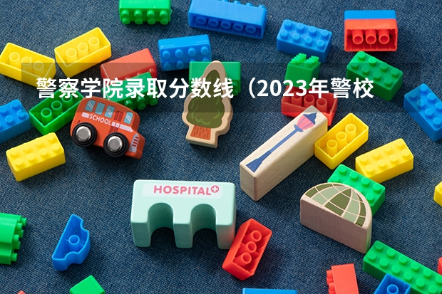 警察学院录取分数线（2023年警校录取分数线）