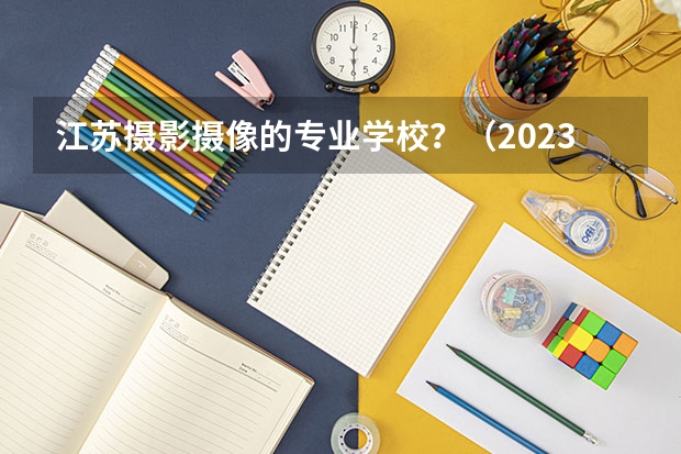 江苏摄影摄像的专业学校?(2023传媒艺考分数线)
