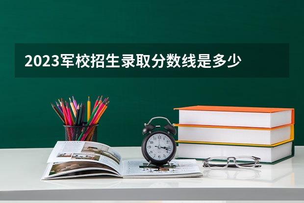 2023军校招生录取分数线是多少